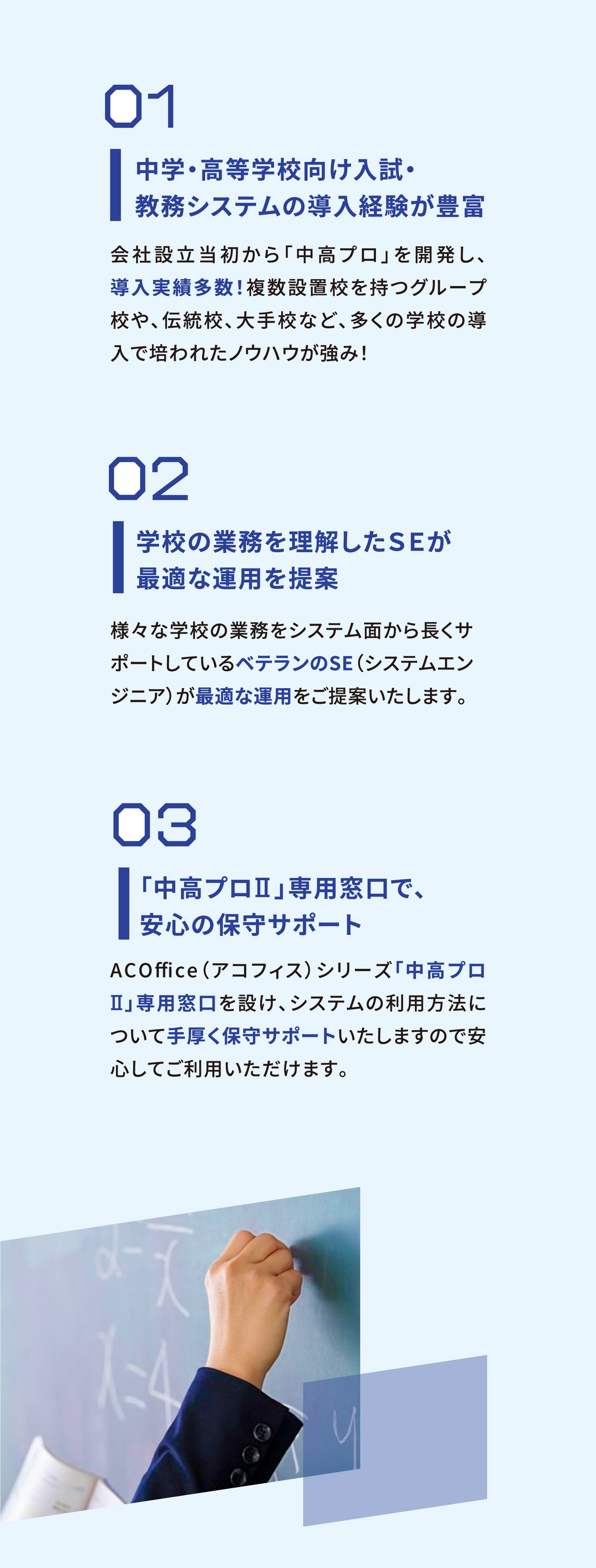 01中学・高等学校向け入試・教務システムの導入経験が豊富 02学校の業務を理解したSEが最適な運用を提案 03「中高プロⅡ」専用窓口で、安心の保守サポート