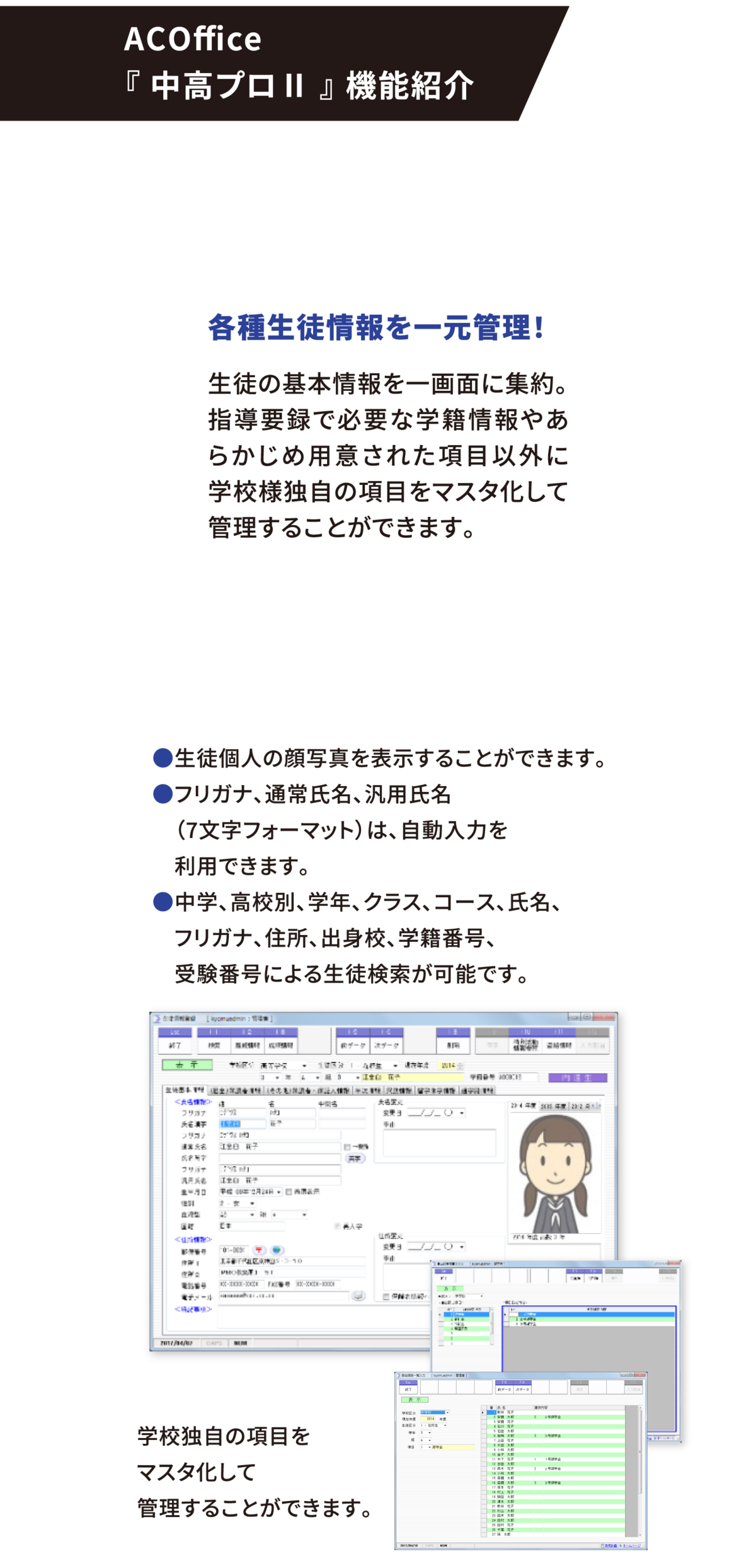 ACOffice 『 中高プロⅡ 』 機能紹介 各種生徒情報を一元管理! 生徒の基本情報を一画面に集約。指導要録で必要な学籍情報やあらかじめ用意された項目以外に学校様独自の項目をマスタ化して管理することができます。