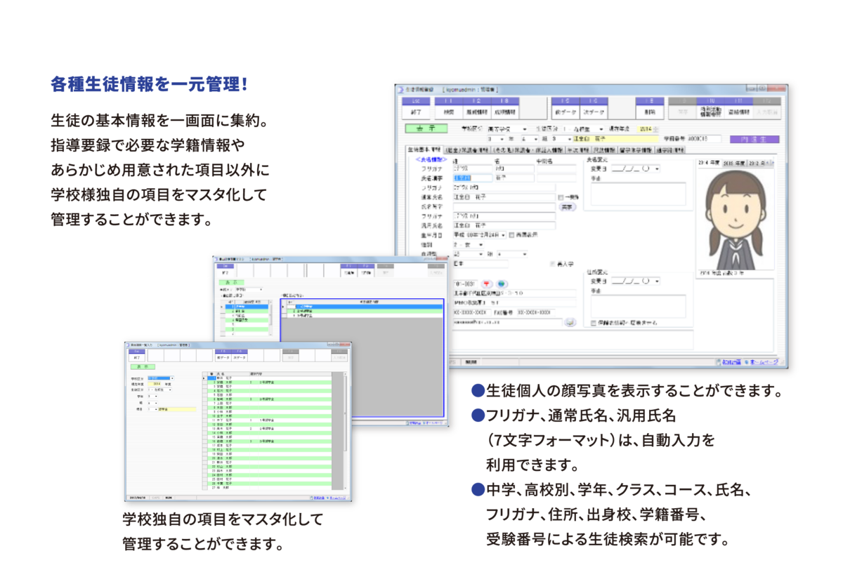 各種生徒情報を一元管理! 生徒の基本情報を一画面に集約。指導要録で必要な学籍情報やあらかじめ用意された項目以外に学校様独自の項目をマスタ化して管理することができます。